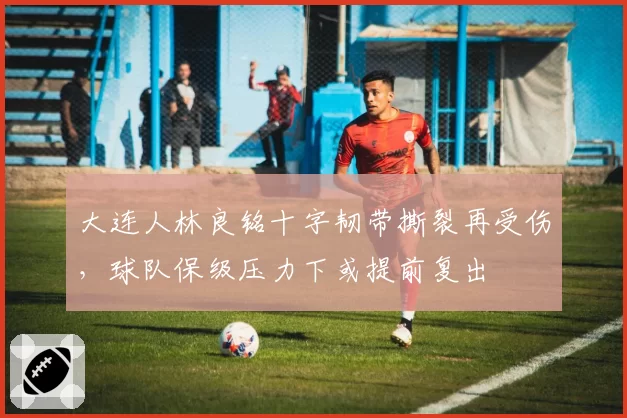 大连人林良铭十字韧带撕裂再受伤，球队保级压力下或提前复出
