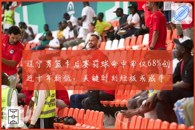 辽宁男篮季后赛罚球命中率仅68%创近十年新低,关键时刻短板或成夺冠隐患