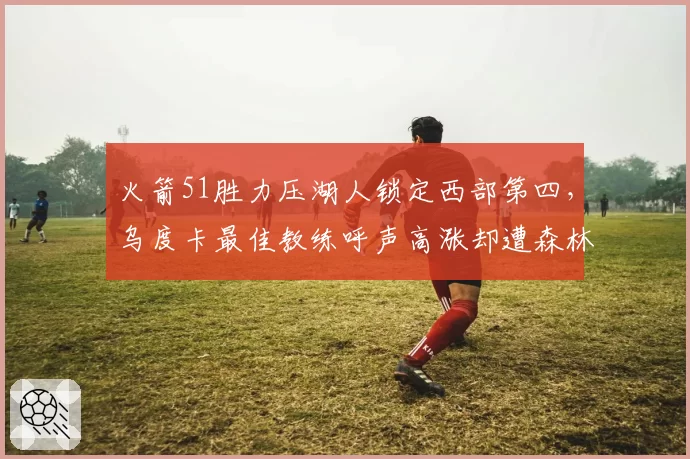 火箭51胜力压湖人锁定西部第四，乌度卡最佳教练呼声高涨却遭森林狼主帅不服