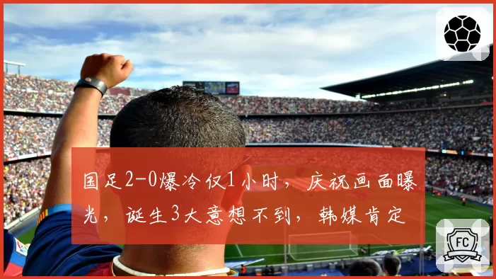 国足2-0爆冷仅1小时，庆祝画面曝光，诞生3大意想不到，韩媒肯定
