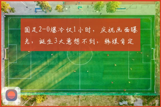 国足2-0爆冷仅1小时，庆祝画面曝光，诞生3大意想不到，韩媒肯定