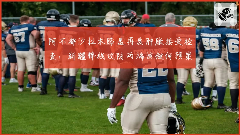 阿不都沙拉木膝盖再度肿胀接受检查，新疆锋线攻防两端该做何预案？