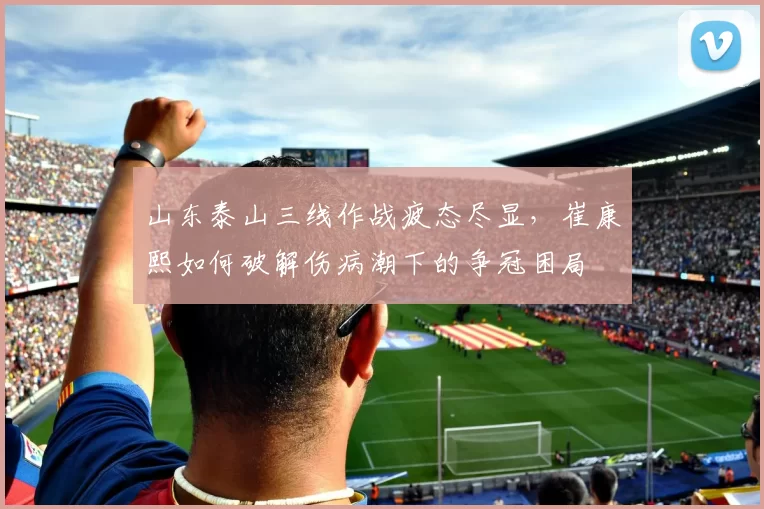 山东泰山三线作战疲态尽显，崔康熙如何破解伤病潮下的争冠困局
