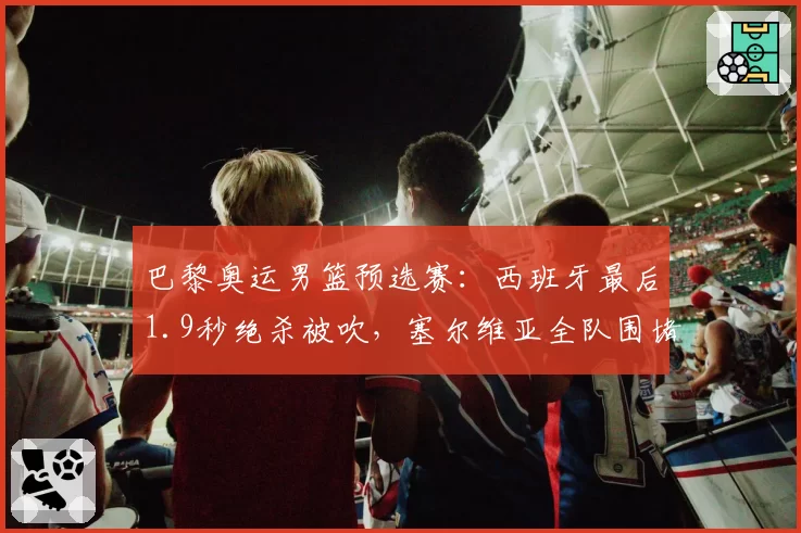 巴黎奥运男篮预选赛：西班牙最后1.9秒绝杀被吹，塞尔维亚全队围堵技术台
