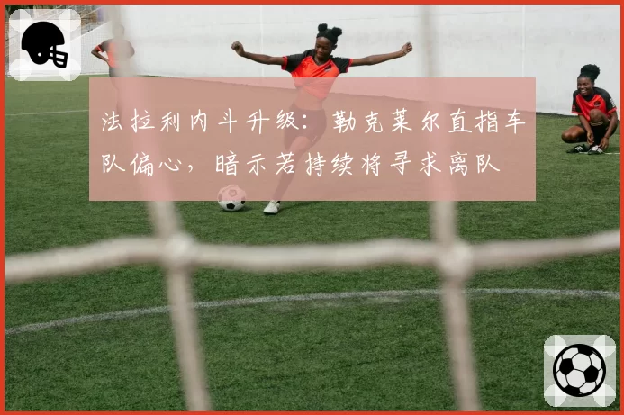法拉利内斗升级：勒克莱尔直指车队偏心，暗示若持续将寻求离队