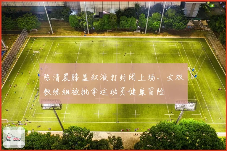 陈清晨膝盖积液打封闭上场，女双教练组被批拿运动员健康冒险