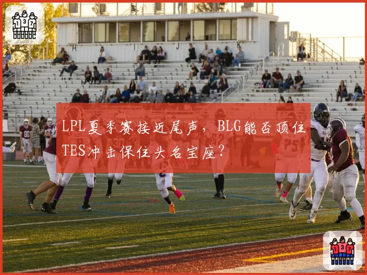 LPL夏季赛接近尾声，BLG能否顶住TES冲击保住头名宝座？