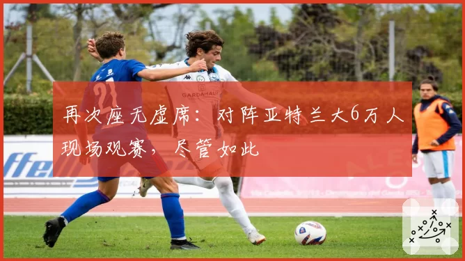 再次座无虚席：对阵亚特兰大6万人现场观赛，尽管如此