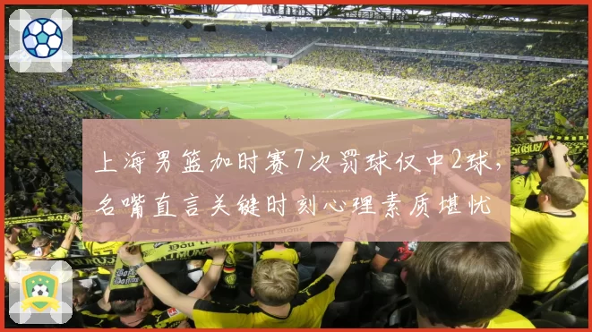 上海男篮加时赛7次罚球仅中2球，名嘴直言关键时刻心理素质堪忧