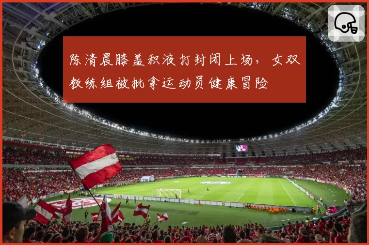陈清晨膝盖积液打封闭上场，女双教练组被批拿运动员健康冒险