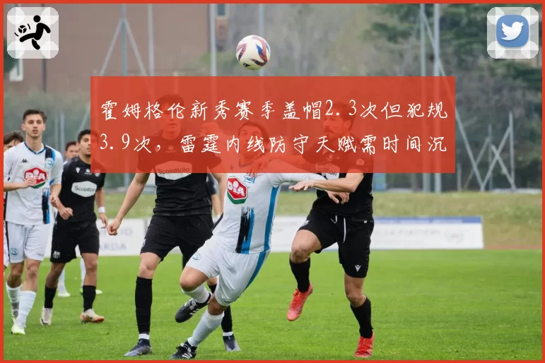 霍姆格伦新秀赛季盖帽2.3次但犯规3.9次，雷霆内线防守天赋需时间沉淀