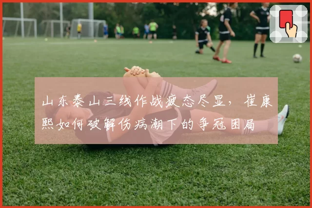 山东泰山三线作战疲态尽显，崔康熙如何破解伤病潮下的争冠困局