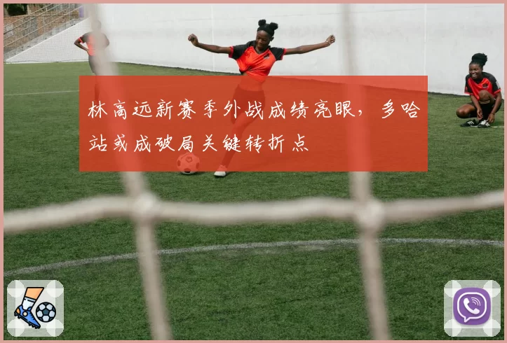 林高远新赛季外战成绩亮眼，多哈站或成破局关键转折点